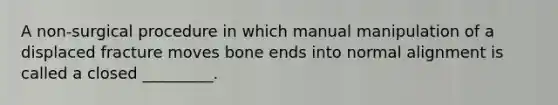 A non-surgical procedure in which manual manipulation of a displaced fracture moves bone ends into normal alignment is called a closed _________.