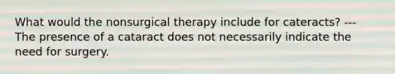 What would the nonsurgical therapy include for cateracts? --- The presence of a cataract does not necessarily indicate the need for surgery.