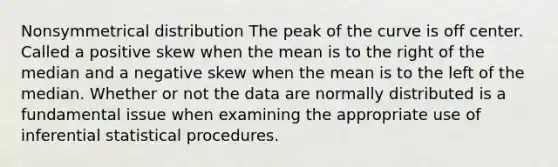 Nonsymmetrical distribution The peak of the curve is off center. Called a positive skew when the mean is to the right of the median and a negative skew when the mean is to the left of the median. Whether or not the data are normally distributed is a fundamental issue when examining the appropriate use of inferential statistical procedures.