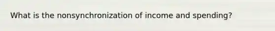 What is the nonsynchronization of income and spending?