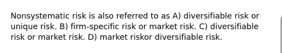 Nonsystematic risk is also referred to as A) diversifiable risk or unique risk. B) firm-specific risk or market risk. C) diversifiable risk or market risk. D) market riskor diversifiable risk.