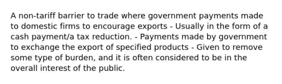 A non-tariff barrier to trade where government payments made to domestic firms to encourage exports - Usually in the form of a cash payment/a tax reduction. - Payments made by government to exchange the export of specified products - Given to remove some type of burden, and it is often considered to be in the overall interest of the public.