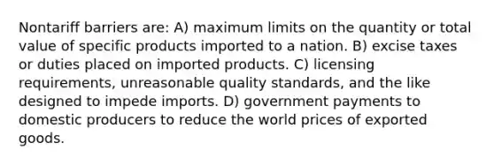 Nontariff barriers are: A) maximum limits on the quantity or total value of specific products imported to a nation. B) excise taxes or duties placed on imported products. C) licensing requirements, unreasonable quality standards, and the like designed to impede imports. D) government payments to domestic producers to reduce the world prices of exported goods.