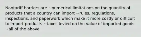 Nontariff barriers are ~numerical limitations on the quantity of products that a country can import ~rules, regulations, inspections, and paperwork which make it more costly or difficult to import products ~taxes levied on the value of imported goods ~all of the above