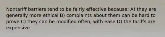 Nontariff barriers tend to be fairly effective because: A) they are generally more ethical B) complaints about them can be hard to prove C) they can be modified often, with ease D) the tariffs are expensive