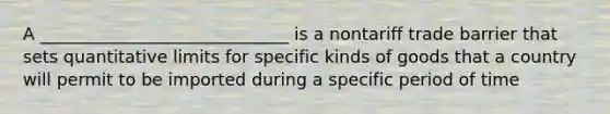 A _____________________________ is a nontariff trade barrier that sets quantitative limits for specific kinds of goods that a country will permit to be imported during a specific period of time