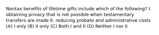 Nontax benefits of lifetime gifts include which of the following? I. obtaining privacy that is not possible when testamentary transfers are made II. reducing probate and administrative costs (A) I only (B) II only (C) Both I and II (D) Neither I nor II