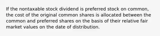 If the nontaxable stock dividend is preferred stock on common, the cost of the original common shares is allocated between the common and preferred shares on the basis of their relative fair market values on the date of distribution.