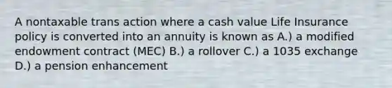 A nontaxable trans action where a cash value Life Insurance policy is converted into an annuity is known as A.) a modified endowment contract (MEC) B.) a rollover C.) a 1035 exchange D.) a pension enhancement