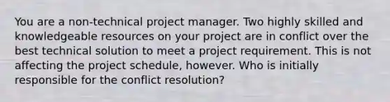 You are a non-technical project manager. Two highly skilled and knowledgeable resources on your project are in conflict over the best technical solution to meet a project requirement. This is not affecting the project schedule, however. Who is initially responsible for the conflict resolution?