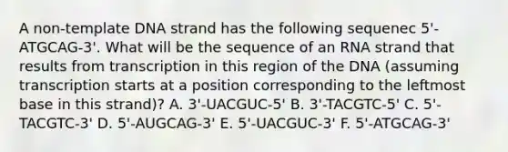 A non-template DNA strand has the following sequenec 5'-ATGCAG-3'. What will be the sequence of an RNA strand that results from transcription in this region of the DNA (assuming transcription starts at a position corresponding to the leftmost base in this strand)? A. 3'-UACGUC-5' B. 3'-TACGTC-5' C. 5'-TACGTC-3' D. 5'-AUGCAG-3' E. 5'-UACGUC-3' F. 5'-ATGCAG-3'