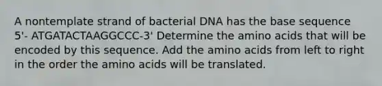 A nontemplate strand of bacterial DNA has the base sequence 5'- ATGATACTAAGGCCC-3' Determine the <a href='https://www.questionai.com/knowledge/k9gb720LCl-amino-acids' class='anchor-knowledge'>amino acids</a> that will be encoded by this sequence. Add the amino acids from left to right in the order the amino acids will be translated.