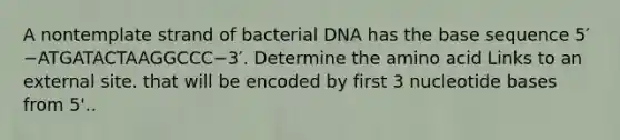 A nontemplate strand of bacterial DNA has the base sequence 5′−ATGATACTAAGGCCC−3′. Determine the amino acid Links to an external site. that will be encoded by first 3 nucleotide bases from 5'..