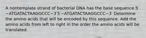 A nontemplate strand of bacterial DNA has the base sequence 5′−ATGATACTAAGGCCC−3′5′−ATGATACTAAGGCCC−3′ Determine the amino acids that will be encoded by this sequence. Add the amino acids from left to right in the order the amino acids will be translated.