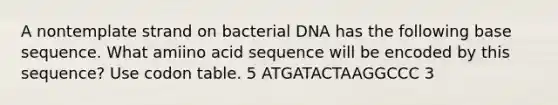 A nontemplate strand on bacterial DNA has the following base sequence. What amiino acid sequence will be encoded by this sequence? Use codon table. 5 ATGATACTAAGGCCC 3