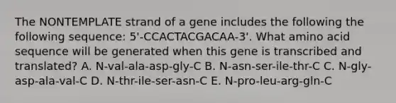 The NONTEMPLATE strand of a gene includes the following the following sequence: 5'-CCACTACGACAA-3'. What amino acid sequence will be generated when this gene is transcribed and translated? A. N-val-ala-asp-gly-C B. N-asn-ser-ile-thr-C C. N-gly-asp-ala-val-C D. N-thr-ile-ser-asn-C E. N-pro-leu-arg-gln-C