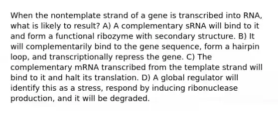 When the nontemplate strand of a gene is transcribed into RNA, what is likely to result? A) A complementary sRNA will bind to it and form a functional ribozyme with secondary structure. B) It will complementarily bind to the gene sequence, form a hairpin loop, and transcriptionally repress the gene. C) The complementary mRNA transcribed from the template strand will bind to it and halt its translation. D) A global regulator will identify this as a stress, respond by inducing ribonuclease production, and it will be degraded.