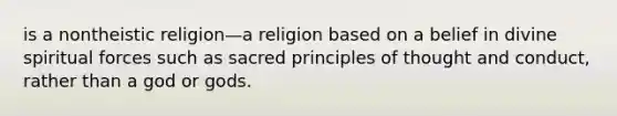 is a nontheistic religion—a religion based on a belief in divine spiritual forces such as sacred principles of thought and conduct, rather than a god or gods.