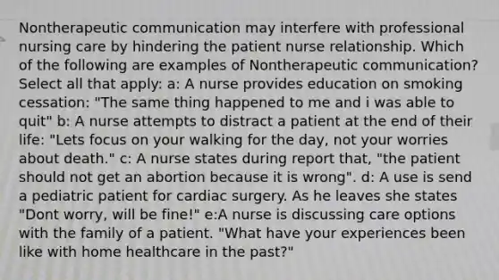 Nontherapeutic communication may interfere with professional nursing care by hindering the patient nurse relationship. Which of the following are examples of Nontherapeutic communication? Select all that apply: a: A nurse provides education on smoking cessation: "The same thing happened to me and i was able to quit" b: A nurse attempts to distract a patient at the end of their life: "Lets focus on your walking for the day, not your worries about death." c: A nurse states during report that, "the patient should not get an abortion because it is wrong". d: A use is send a pediatric patient for cardiac surgery. As he leaves she states "Dont worry, will be fine!" e:A nurse is discussing care options with the family of a patient. "What have your experiences been like with home healthcare in the past?"