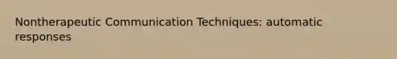 Nontherapeutic Communication Techniques: automatic responses