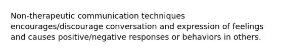 Non-therapeutic communication techniques encourages/discourage conversation and expression of feelings and causes positive/negative responses or behaviors in others.