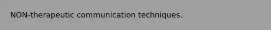 NON-therapeutic communication techniques.