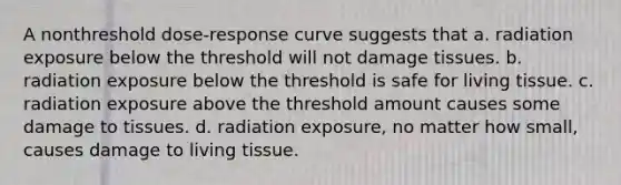 A nonthreshold dose-response curve suggests that a. radiation exposure below the threshold will not damage tissues. b. radiation exposure below the threshold is safe for living tissue. c. radiation exposure above the threshold amount causes some damage to tissues. d. radiation exposure, no matter how small, causes damage to living tissue.