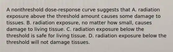 A nonthreshold dose-response curve suggests that A. radiation exposure above the threshold amount causes some damage to tissues. B. radiation exposure, no matter how small, causes damage to living tissue. C. radiation exposure below the threshold is safe for living tissue. D. radiation exposure below the threshold will not damage tissues.