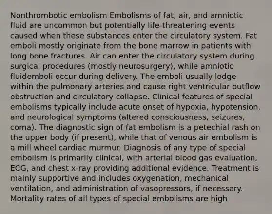 Nonthrombotic embolism Embolisms of fat, air, and amniotic fluid are uncommon but potentially life-threatening events caused when these substances enter the circulatory system. Fat emboli mostly originate from the bone marrow in patients with long bone fractures. Air can enter the circulatory system during surgical procedures (mostly neurosurgery), while amniotic fluidemboli occur during delivery. The emboli usually lodge within the pulmonary arteries and cause right ventricular outflow obstruction and circulatory collapse. Clinical features of special embolisms typically include acute onset of hypoxia, hypotension, and neurological symptoms (altered consciousness, seizures, coma). The diagnostic sign of fat embolism is a petechial rash on the upper body (if present), while that of venous air embolism is a mill wheel cardiac murmur. Diagnosis of any type of special embolism is primarily clinical, with arterial blood gas evaluation, ECG, and chest x-ray providing additional evidence. Treatment is mainly supportive and includes oxygenation, mechanical ventilation, and administration of vasopressors, if necessary. Mortality rates of all types of special embolisms are high