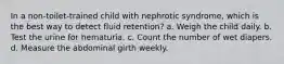 In a non-toilet-trained child with nephrotic syndrome, which is the best way to detect fluid retention? a. Weigh the child daily. b. Test the urine for hematuria. c. Count the number of wet diapers. d. Measure the abdominal girth weekly.