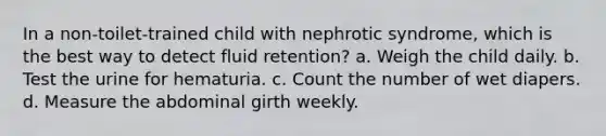 In a non-toilet-trained child with nephrotic syndrome, which is the best way to detect fluid retention? a. Weigh the child daily. b. Test the urine for hematuria. c. Count the number of wet diapers. d. Measure the abdominal girth weekly.