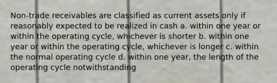 Non-trade receivables are classified as current assets only if reasonably expected to be realized in cash a. within one year or within the operating cycle, whichever is shorter b. within one year or within the operating cycle, whichever is longer c. within the normal operating cycle d. within one year, the length of the operating cycle notwithstanding