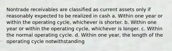 Nontrade receivables are classified as current assets only if reasonably expected to be realized in cash a. Within one year or within the operating cycle, whichever is shorter. b. Within one year or within the operating cycle, whichever is longer. c. Within the normal operating cycle. d. Within one year, the length of the operating cycle notwithstanding