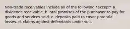 Non-trade receivables include all of the following *except* a. dividends receivable. b. oral promises of the purchaser to pay for goods and services sold. c. deposits paid to cover potential losses. d. claims against defendants under suit.