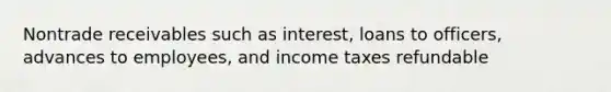 Nontrade receivables such as interest, loans to officers, advances to employees, and income taxes refundable