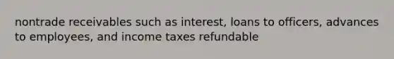 nontrade receivables such as interest, loans to officers, advances to employees, and income taxes refundable