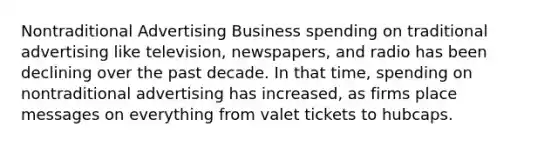 Nontraditional Advertising Business spending on traditional advertising like television, newspapers, and radio has been declining over the past decade. In that time, spending on nontraditional advertising has increased, as firms place messages on everything from valet tickets to hubcaps.