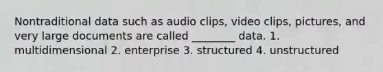 Nontraditional data such as audio clips, video clips, pictures, and very large documents are called ________ data. 1. multidimensional 2. enterprise 3. structured 4. unstructured