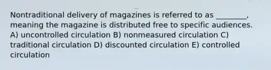 Nontraditional delivery of magazines is referred to as ________, meaning the magazine is distributed free to specific audiences. A) uncontrolled circulation B) nonmeasured circulation C) traditional circulation D) discounted circulation E) controlled circulation