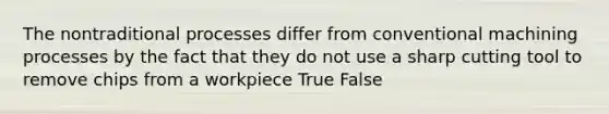 The nontraditional processes differ from conventional machining processes by the fact that they do not use a sharp cutting tool to remove chips from a workpiece True False