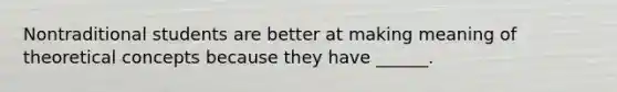 Nontraditional students are better at making meaning of theoretical concepts because they have ______.