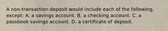 A non-transaction deposit would include each of the following, except: A. a savings account. B. a checking account. C. a passbook savings account. D. a certificate of deposit.