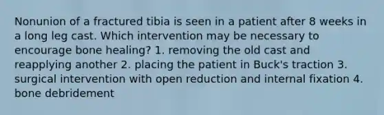 Nonunion of a fractured tibia is seen in a patient after 8 weeks in a long leg cast. Which intervention may be necessary to encourage bone healing? 1. removing the old cast and reapplying another 2. placing the patient in Buck's traction 3. surgical intervention with open reduction and internal fixation 4. bone debridement