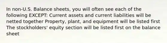 In non-U.S. Balance sheets, you will often see each of the following EXCEPT: Current assets and current liabilities will be netted together Property, plant, and equipment will be listed first The stockholders' equity section will be listed first on the balance sheet