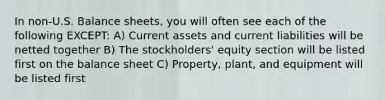 In non-U.S. Balance sheets, you will often see each of the following EXCEPT: A) Current assets and current liabilities will be netted together B) The stockholders' equity section will be listed first on the balance sheet C) Property, plant, and equipment will be listed first