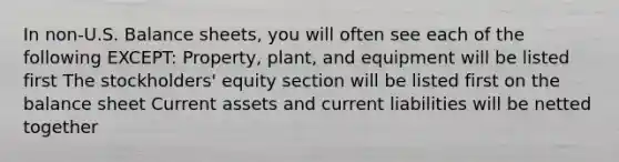 In non-U.S. Balance sheets, you will often see each of the following EXCEPT: Property, plant, and equipment will be listed first The stockholders' equity section will be listed first on the balance sheet Current assets and current liabilities will be netted together