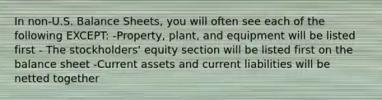 In non-U.S. Balance Sheets, you will often see each of the following EXCEPT: -Property, plant, and equipment will be listed first - The stockholders' equity section will be listed first on the balance sheet -Current assets and current liabilities will be netted together