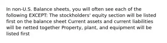 In non-U.S. Balance sheets, you will often see each of the following EXCEPT: The stockholders' equity section will be listed first on the balance sheet Current assets and current liabilities will be netted together Property, plant, and equipment will be listed first