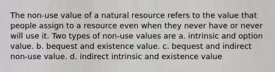 The non-use value of a natural resource refers to the value that people assign to a resource even when they never have or never will use it. Two types of non-use values are a. intrinsic and option value. b. bequest and existence value. c. bequest and indirect non-use value. d. indirect intrinsic and existence value