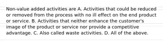 Non-value added activities are A. Activities that could be reduced or removed from the process with no ill effect on the end product or service. B. Activities that neither enhance the​ customer's image of the product or service nor provide a competitive advantage. C. Also called waste activities. D. All of the above.